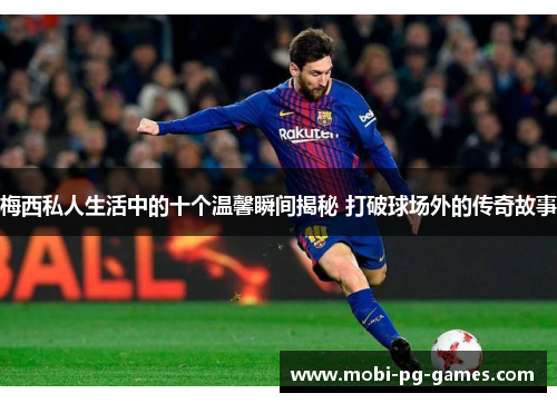 梅西私人生活中的十个温馨瞬间揭秘 打破球场外的传奇故事